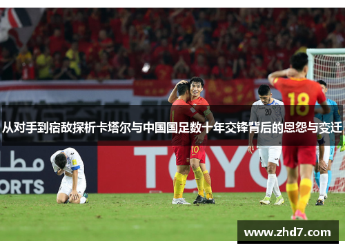 从对手到宿敌探析卡塔尔与中国国足数十年交锋背后的恩怨与变迁