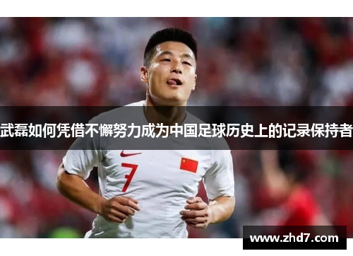武磊如何凭借不懈努力成为中国足球历史上的记录保持者